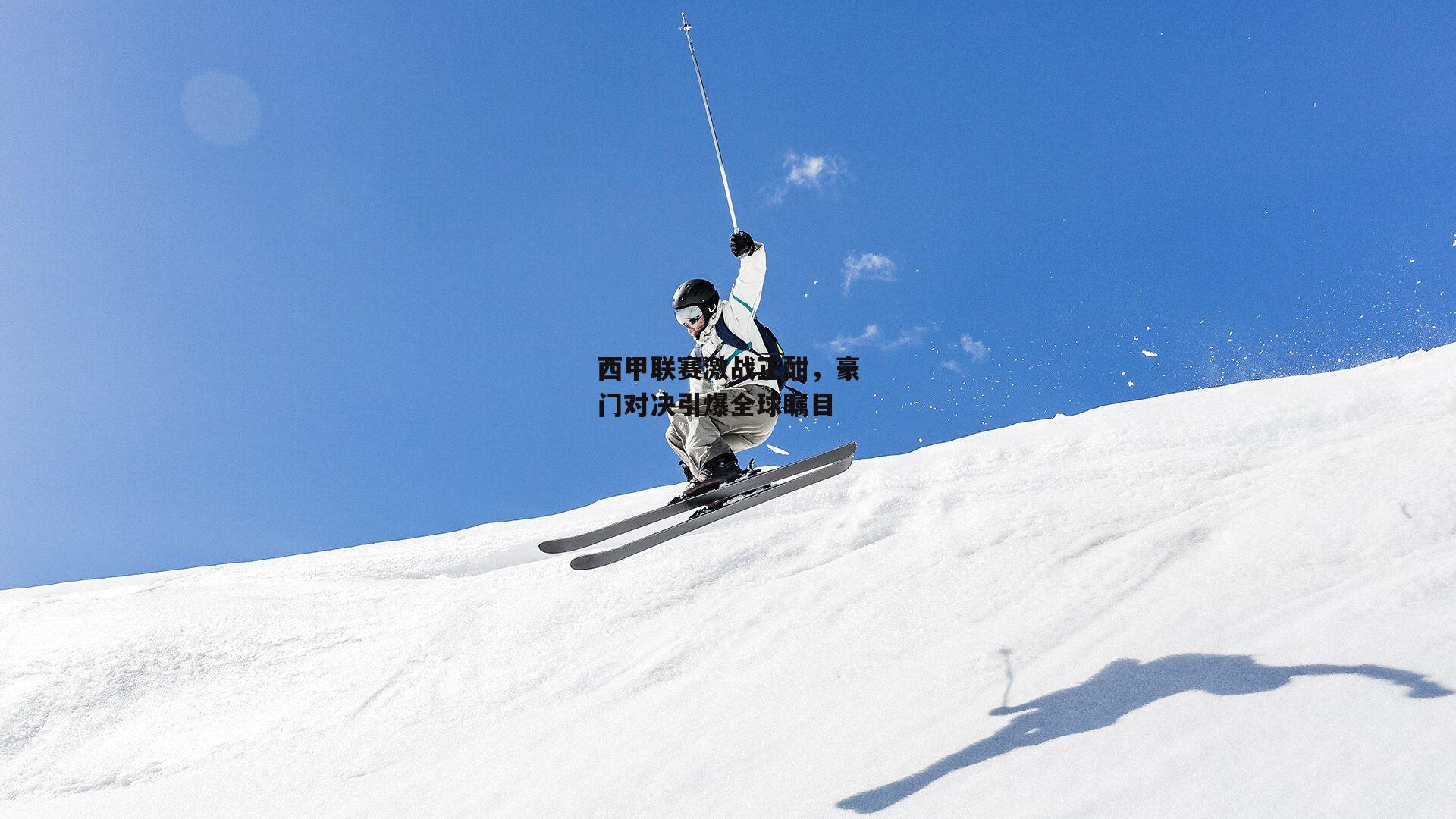 西甲联赛激战正酣，豪门对决引爆全球瞩目